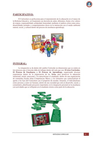 PARTICIPATIVO:
El Curriculum se perfecciona para el mejoramiento de la educación en el marco de
la Reforma Educativa en Guatemala con decisión de orden, diferentes, frente a los valores
de respeto, responsabilidad, solidaridad, honestidad, mediante el análisis crítico entre otros,
desarrollando actitudes y comportamientos éticos en la interacción con el medio ambiente
natural, social, y cultural dentro del proceso de enseñanza-aprendizaje.

INTEGRAL:
La integración se da dentro del cambio Curricular en dimensiones que se centra en
tres procesos que el docente debe de trabajar dentro del aula que son: El área Curricular,
El Proceso de Enseñanza, y El Proceso de Aprendizaje, organizando diversas
experiencias dentro de la organización de las Áreas, para promover la educación
intelectual, moral, emocional, y la autocríticaen el estudiante, dentro de una organización
de contenidos focales delas Competencias Marco, y los elementos que contextualizan el
aporte a los Ejes del Curriculum con el propósito de enseñar, fomentar, el individualismo
como persona y como ser humano, dentro de una sociedad que está en desarrollo, social, y
comunitario, planificando proyectos importantes en la integración personal en la enseñanza
con actividades que se reflejaran en el estudiante mismo como parte de la educación.

ANTOLOGIA CURRICULAR

13

 