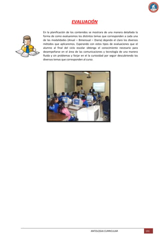 EVALUACIÓN
En la planificación de los contenidos se mostrara de una manera detallada la
forma de como evaluaremos los distintos temas que corresponden a cada una
de las modalidades (Anual – Bimensual – Diaria) dejando el claro los diversos
métodos que aplicaremos. Esperando con estos tipos de evaluaciones que el
alumno al final del ciclo escolar obtenga el conocimiento necesario para
desempeñarse en el área de las comunicaciones y tecnología de una manera
fluida y sin problemas y forjar en el la curiosidad por seguir descubriendo los
diversos temas que corresponden al curso.

ANTOLOGIA CURRICULAR

131

 