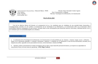 Instituto Nacional de Educación Básica -Educación

Básica -INEB-

Nivel: Básico
Grado: Segundo
Ciclo Escolar: 2013

Docente: Hugo Alexander Cordero Aguirre
Área: Comunicación y Lenguaje
Sub-área: Tecnología de la Información y la Comunicación

PLAN ANUAL 2013
OBJETIVOS DEL DOCENTE:

Uno de los objetivos básicos del docente es la preparación de las y los estudiantes para ser ciudadanos de una sociedad plural, democrática y
tecnológicamente avanzada. En este sentido, la incorporación de las Tecnologías de la Información y la Comunicación (TIC) en el Curriculum ofrece
posibilidades didácticas ypedagógicas de gran alcance, iniciando desde la base mecanográfica para desarrollar destreza, motricidad y habilidad dactilar en las y
los estudiantes para un excelentedesempeño en la ofimática.

COMPETENCIAS DE MARCO:

a. La utilización de las Tecnologías de la información y la Comunicación en el aula posibilita que las alumnas y alumnos tengan acceso a diferentes
fuentes de la información, aprendan a evaluarlas críticamente, organicen y compartan de la información al usar diversas herramientas, iniciando con la
máquina de escribir, siguiendo con los procesadores de textos, correo electrónico e internet. (C.N.B.)
b. Aprende a utilizar correctamente los medios tecnológicos para un fácil y mejor desarrollo personal del alumno y así mejorar sus capacidades de
conocimiento frente a diversas ramas de aprendizaje. (Prof. Hugo Cordero)

ANTOLOGIA CURRICULAR

132

 