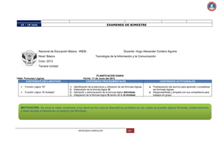 EXAMENES DE BIMESTRE

15 – 19 Julio

Nacional de Educación Básica -INEBNivel: Básico

Docente: Hugo Alexander Cordero Aguirre
Tecnología de la Información y la Comunicación

Ciclo: 2013
Tercera Unidad

PLANIFICACION DIARIA
TEMA: Formulas Lógicas

FECHA: 11 de Junio del 2013

CONTENIDOS DECLARATIVOS


Función Lógica “SI”



Función Lógica “SI Anidada”

CONTENIDOS PROCEDIMENTALES
1)
2)
3)
4)

CONTENIDOS ACTITUDINALES

Identificación de la estructura y utilización de las fórmulas lógicas
Elaboración de la formula lógica SI
Aplicación y estructuración de la formula lógica SIAnidada
Integración de la fórmula lógica SI dentro de la SI Anidada

Predisposición del alumno para aprender y sociabilizar
las formulas lógicas.
Responsabilidad y empatía con sus compañeros para
trabajos en grupo.

MOTIVACIÓN: Se inicia la clase mostrando a los alumnos los nuevos dispositivos portables en los cuales se pueden aplicar fórmulas, presentaciones
y tener acceso a internet en un entorno de Windows.

ANTOLOGIA CURRICULAR

143

 