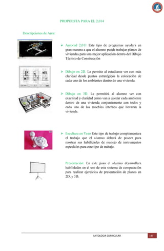 PROPUESTA PARA EL 2,014

Descripciones de Area:
 Autocad 2,011 Este tipo de programas ayudara en
gran manera a que el alumno pueda trabajar planos de
viviendas para una mejor aplicación dentro del Dibujo
Técnico de Construcción

 Dibujo en 2D. Le permite al estudiante ver con más
claridad desde puntos estratégicos la colocación de
cada uno de los ambientes dentro de una vivienda.

 Dibujo en 3D. Le permitirá al alumno ver con
exactitud y claridad como van a quedar cada ambiente
dentro de una vivienda conjuntamente con todos y
cada uno de los muebles internos que llevaran la
vivienda.

 Escultura en Yeso Este tipo de trabajo complementara
el trabajo que el alumno deberá de poseer para
mostrar sus habilidades de manejo de instrumentos
especiales para este tipo de trabajo.

Presentación: En este paso el alumno desarrollara
habilidades en el uso de este sistema de computación
para realizar ejercicios de presentación de planos en
2D, y 3D.

ANTOLOGIA CURRICULAR

147

 