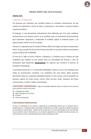 (Modelo ADDIE Profa. Karla Granados)

ANALISIS
A QUIEN VA DIRIGIDO
Las personas que formamos una sociedad estamos en constante comunicación, de esta
manera nos expresamos a través de ideas y sentimientos, o bien damos a conocer nuestras
experiencias diarias.
El lenguaje es una herramienta culturalmente bien elaborada que sirve para establecer
comunicación en un entorno social y se le considera como un instrumento del pensamiento
para representar categorizar y comprender la realidad, regular la conducta propia y, de
alguna manera, influir en la de los demás.
Entonces es importante que los alumnos Primero Básico de tengan una buena comunicación
eficaz, la que se puede dar de diversas formas; para ellos es necesario utilizar correctamente
nuestro LENGUAJE O IDIOMA.
El Area de L1 debe ser activo, Práctico y Dinámico, y Confiamos que el esfuerzo de cada
compañero que colaboró en este manual llene las necesidades del Docente y sirva de
instrumento para desarrollar Integralmente los aspectos que involucra el proceso de
Enseñanza-Aprendizaje.
La principal función de L1 es desarrollar habilidades creativas en los y las estudiantes por
medio de ejercitaciones constantes. Los estudiantes del ciclo básico deben practicar
diariamente todos los contenidos aprendidos durante el ciclo escolar, esto les permitirá ser
personas capaces de emitir juicios críticos sobre diversos temas, mantener una buena
comunicación y escribir y hablar correctamente.

CONTENIDO DEMANDADO:

Según los resultados obtenidos sobre una charla con los alumnos,

estos mostraron interés en los temas:
Conjugación de verbos
Signos utilizados en la escritura
El acento
Técnicas de Redacción

CONTENIDOS PROPUESTOS
En base a lo solicitado por los alumnos, integrando los conocimientos básicos que se requieren para la
implementación e integrando dichos contenidos establecidos por el CNB, se plantea la siguiente propuesta
de contenidos en Comunicación trabajar de forma adecuada los temas demandados ya son los discentes
los que absorben toda la información y si no le damos seguimiento es totalmente absurdo continuar con
otros temas sino hemos erradicado dudas de los temas solicitados por ellos.

ANTOLOGIA CURRICULAR

161

 