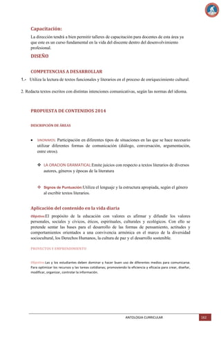 Capacitación:
La dirección tendrá a bien permitir talleres de capacitación para docentes de esta área ya
que este es un curso fundamental en la vida del discente dentro del desenvolvimiento
profesional.

DISEÑO
COMPETENCIAS A DESARROLLAR
1.- Utiliza la lectura de textos funcionales y literarios en el proceso de enriquecimiento cultural.
2. Redacta textos escritos con distintas intenciones comunicativas, según las normas del idioma.

PROPUESTA DE CONTENIDOS 2014
DESCRIPCIÓN DE ÁREAS

Participación en diferentes tipos de situaciones en las que se hace necesario
utilizar diferentes formas de comunicación (diálogo, conversación, argumentación,
entre otros).
SINONIMOS:

 LA ORACION GRAMATICAL:Emite juicios con respecto a textos literarios de diversos
autores, géneros y épocas de la literatura

 Signos de Puntuación:Utiliza el lenguaje y la estructura apropiada, según el género
al escribir textos literarios.

Aplicación del contenido en la vida diaria
Objetivo:El

propósito de la educación con valores es afirmar y difundir los valores
personales, sociales y cívicos, éticos, espirituales, culturales y ecológicos. Con ello se
pretende sentar las bases para el desarrollo de las formas de pensamiento, actitudes y
comportamientos orientados a una convivencia armónica en el marco de la diversidad
sociocultural, los Derechos Humanos, la cultura de paz y el desarrollo sostenible.
PROYECTOS Y EMPRENDIMIENTO

Objetivo:Las y los estudiantes deben dominar y hacer buen uso de diferentes medios para comunicarse.
Para optimizar los recursos y las tareas cotidianas; promoviendo la eficiencia y eficacia para crear, diseñar,
modificar, organizar, controlar la información.

ANTOLOGIA CURRICULAR

162

 
