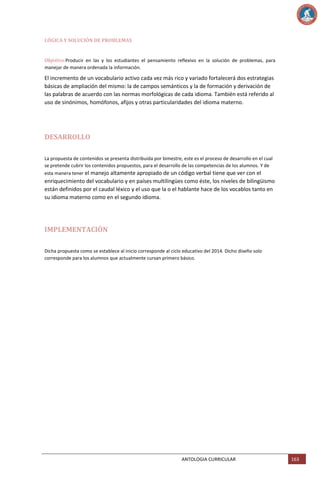 LÓGICA Y SOLUCIÓN DE PROBLEMAS

Objetivo:Producir en las y los estudiantes el pensamiento reflexivo en la solución de problemas, para
manejar de manera ordenada la información.

El incremento de un vocabulario activo cada vez más rico y variado fortalecerá dos estrategias
básicas de ampliación del mismo: la de campos semánticos y la de formación y derivación de
las palabras de acuerdo con las normas morfológicas de cada idioma. También está referido al
uso de sinónimos, homófonos, afijos y otras particularidades del idioma materno.

DESARROLLO
La propuesta de contenidos se presenta distribuida por bimestre, este es el proceso de desarrollo en el cual
se pretende cubrir los contenidos propuestos, para el desarrollo de las competencias de los alumnos. Y de
esta manera tener el manejo altamente apropiado de un código verbal tiene que ver con el

enriquecimiento del vocabulario y en países multilingües como éste, los niveles de bilingüismo
están definidos por el caudal léxico y el uso que la o el hablante hace de los vocablos tanto en
su idioma materno como en el segundo idioma.

IMPLEMENTACIÓN
Dicha propuesta como se establece al inicio corresponde al ciclo educativo del 2014. Dicho diseño solo
corresponde para los alumnos que actualmente cursan primero básico.

ANTOLOGIA CURRICULAR

163

 