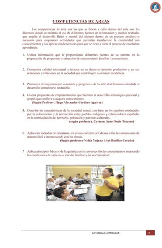 COMPETENCIAS DE AREAS
Las competencias de área son las que se llevan a cabo dentro del aula con los
discentes donde se enfatiza el uso de diferentes fuentes de información y medios textuales
que amplía el desarrollo físico y mental del alumno dentro de un proceso productivo
necesaria para emprender actividades que permitan transformar la creatividad con
conocimientos y las aplicación de técnicas para que se lleve a cabo el proceso de enseñanza
aprendizaje.
1. Utiliza información que le proporcionan diferentes fuentes de su entorno en la
preparación de propuestas y proyectos de mejoramiento familiar o comunitario.

2. Demuestra calidad intelectual y técnica en su desenvolvimiento productivo y en sus
relaciones y relaciones en la sociedad que contribuyen a alcanzar excelencia.

3. Promueve el mejoramiento constante y progresivo de la actividad humana orientada al
desarrollo comunitario sostenible.
4. Diseña propuestas de emprendimiento que faciliten el desarrollo tecnológico personal y
grupal que conlleve a adquirir conocimiento.
(Según Profesor. Hugo Alexander Cordero Aguirre)
5. Describe las características de la sociedad actual, con base en los cambios producidos
por la colonización y la interacción entre pueblos indígenas y colonizadores españoles
en la rearticulación del territorio, población y patrones culturales.
(según profesora. Carmen Irene Donis Tercero)

6. Aplica los métodos de enseñanza en el uso correcto del idioma a fin de comunicarse de
manera fácil e interactuando con los demás.
(Según profesora Velda Yojana Licet Barillas Corado)

7 Aplica principios básicos de la química en la construcción de conocimientos mejorando
las condiciones de vida en su círculo familiar y en su comunidad.

ANTOLOGIA CURRICULAR

17

 