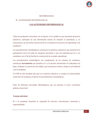 METODOLOGIAS
 ACITIVIDADES METODOLOGICAS
LAS ACTIVIDADES METODOLOGICAS

Todas las propuestas curriculares sin excepción, en la medida en que transmiten proyectos
educativos, participan de una determinada manera de entender el aprendizaje y, en
consecuencia, de una forma concreta de llevar a la práctica los procesos de aprendizaje y de
enseñanza‖.
Los procedimientos metodológicos constituyen las prácticas educativas que promueven la
participación activa de todas las categorías personales y que son realizadas por los y las
estudiantes con el fin de facilitar la construcción de su propio aprendizaje.
Los procedimientos metodológicos son complemento de los métodos de enseñanza;
constituyen herramientas que permiten al o a la docente instrumentar los indicadores de
logro, mediante la creación de actividades, que le permitan orientar y dirigir la actividad del
y de la estudiante.
El CNB ha sido diseñado para que en la práctica educativa se cumpla con determinadas
situaciones de enseñanza al aplicar los procedimientos metodológicos.

Entre las diferentes actividades Metodológicas que nos presenta el nuevo currÍculum
podemos mencionar:

Trabajo individual
El o la estudiante desarrolla la capacidad de atención, concentración, autonomía y
responsabilidad.

ANTOLOGIA CURRICULAR

177

 