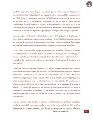 Desde la perspectiva metodológica y de trabajo que se plantea con las WebQuest, es
necesario tener claro cuál es el papel que juega el profesor como diseñador y director de la
actividad. Desde la propuesta de trabajo de las WebQuest, consideramos al alumno como
un aprendiz activo y participativo, responsable de su aprendizaje, pero también
consideramos de vital importancia el papel activo del profesor. Su nuevo perfil se va
caracterizar por su apertura a los nuevos medios de aprendizaje, lo cual implica grandes
cambios en su concepción organizativa, pedagógica, estratégica, metodológica y personal.
Los nuevos procesos formativos desarrollados a través de WebQuest van desplazando el
centro de gravedad, desde los procesos de enseñanza y la actividad docente del profesor, a
los procesos de aprendizaje y las actividades que lleva a cabo un estudiante. Esto supone
una redefinición de roles (profesor-alumno) así como un replanteamiento pedagógico.
De esta forma se puede definir el papel del profesor como facilitador y mentor, ofreciendo a
los alumnos recursos y asesoría a medida que realizan sus investigaciones. Sin embargo, los
alumnos recopilan y analizan la información, hacen descubrimientos e informan sobre sus
resultados. De esta forma el profesor no constituye la fuente principal de acceso a la
información.
Los nuevos sistemas didácticos implican a la tecnología como recurso estratégico, no tanto
en la transmisión de los saberes por una nueva vía sino en la creación de nuevas formas de
pensamiento, aprendizaje y de gestión del conocimiento. Por lo tanto, desde esta
perspectiva, se prioriza un modelo educativo basado en el aprendiz, de forma progresiva se
ofrece una consideración cada vez más importante a la responsabilidad del estudiante en la
gestión y autorregulación de sus procesos de aprendizaje y a la capacidad de aprender a
aprender. El papel del alumno en el proceso de enseñanza-aprendizaje es activo y
participativo, centrándose su actividad de aprendizaje en relación con la resolución de
problemas prácticos y reales en los que se toman decisiones y se construyen nuevos
conocimientos.
Hay que tener en cuenta que hoy el acceso a la información es un problema secundario,
siendo la capacidad para seleccionarla y convertirla en conocimiento útil la clave
fundamental del proceso educativo, para lo que se requiere de un contexto educativo
ANTOLOGIA CURRICULAR

182

 