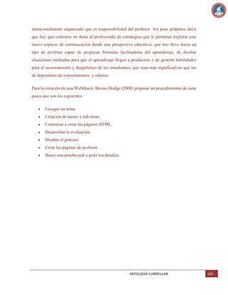 intencionalmente organizado que es responsabilidad del profesor. Así pues podemos decir
que hay que centrarse en dotar al profesorado de estrategias que le permitan explotar este
nuevo espacio de comunicación desde una perspectiva educativa, que nos lleve hacia un
tipo de profesor capaz de propiciar fórmulas facilitadoras del aprendizaje, de diseñar
situaciones mediadas para que el aprendizaje llegue a producirse y de generar habilidades
para el asesoramiento y diagnóstico de los estudiantes, que sean más significativas que las
de depositario de conocimientos y saberes.
Para la creación de una WebQuest, Bernie Dodge (2000) propone un procedimiento de siete
pasos que son los siguientes:
Escoger un tema.
Creación de tareas y sub-áreas.
Comenzar a crear las páginas HTML.
Desarrollar la evaluación.
Diseñar el proceso.
Crear las páginas de profesor.
Hacer una prueba real y pulir los detalles.

ANTOLOGIA CURRICULAR

183

 