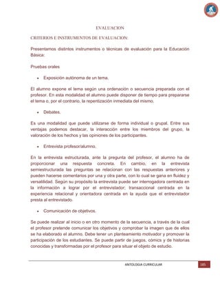 EVALUACION
CRITERIOS E INSTRUMENTOS DE EVALUACION:
Presentamos distintos instrumentos o técnicas de evaluación para la Educación
Básica:
Pruebas orales
Exposición autónoma de un tema.
El alumno expone el tema según una ordenación o secuencia preparada con el
profesor. En esta modalidad el alumno puede disponer de tiempo para prepararse
el tema o, por el contrario, la repentización inmediata del mismo.
Debates.
Es una modalidad que puede utilizarse de forma individual o grupal. Entre sus
ventajas podemos destacar, la interacción entre los miembros del grupo, la
valoración de los hechos y las opiniones de los participantes.
Entrevista profesor/alumno.
En la entrevista estructurada, ante la pregunta del profesor, el alumno ha de
proporcionar una respuesta concreta. En cambio, en la entrevista
semiestructurada las preguntas se relacionan con las respuestas anteriores y
pueden hacerse comentarios por una y otra parte, con lo cual se gana en fluidez y
versatilidad. Según su propósito la entrevista puede ser interrogadora centrada en
la información a lograr por el entrevistador; transaccional centrada en la
experiencia relacional y orientadora centrada en la ayuda que el entrevistador
presta al entrevistado.
Comunicación de objetivos.
Se puede realizar al inicio o en otro momento de la secuencia, a través de la cual
el profesor pretende comunicar los objetivos y comprobar la imagen que de ellos
se ha elaborado el alumno. Debe tener un planteamiento motivador y promover la
participación de los estudiantes. Se puede partir de juegos, cómics y de historias
conocidas y transformadas por el profesor para situar el objeto de estudio.

ANTOLOGIA CURRICULAR

185

 
