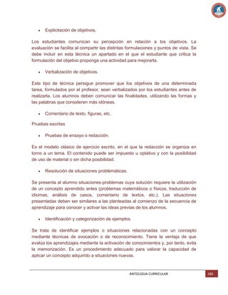 Explicitación de objetivos.
Los estudiantes comunican su percepción en relación a los objetivos. La
evaluación se facilita al compartir las distintas formulaciones y puntos de vista. Se
debe incluir en esta técnica un apartado en el que el estudiante que critica la
formulación del objetivo proponga una actividad para mejorarla.
Verbalización de objetivos.
Este tipo de técnica persigue promover que los objetivos de una determinada
tarea, formulados por el profesor, sean verbalizados por los estudiantes antes de
realizarla. Los alumnos deben comunicar las finalidades, utilizando las formas y
las palabras que consideren más idóneas.
Comentario de texto, figuras, etc.
Pruebas escritas
Pruebas de ensayo o redacción.
Es el modelo clásico de ejercicio escrito, en el que la redacción se organiza en
torno a un tema. El contenido puede ser impuesto u optativo y con la posibilidad
de uso de material o sin dicha posibilidad.
Resolución de situaciones problemáticas.
Se presenta al alumno situaciones-problemas cuya solución requiere la utilización
de un concepto aprendido antes (problemas matemáticos o físicos, traducción de
idiomas, análisis de casos, comentario de textos, etc.). Las situaciones
presentadas deben ser similares a las planteadas al comienzo de la secuencia de
aprendizaje para conocer y activar las ideas previas de los alumnos.
Identificación y categorización de ejemplos.
Se trata de identificar ejemplos o situaciones relacionadas con un concepto
mediante técnicas de evocación o de reconocimiento. Tiene la ventaja de que
evalúa los aprendizajes mediante la activación de conocimientos y, por tanto, evita
la memorización. Es un procedimiento adecuado para valorar la capacidad de
aplicar un concepto adquirido a situaciones nuevas.

ANTOLOGIA CURRICULAR

186

 