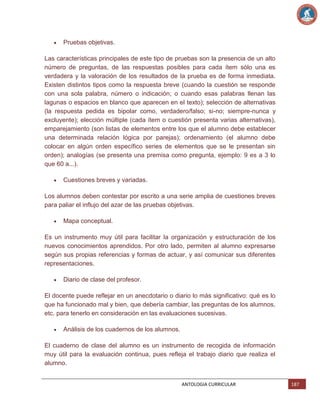 Pruebas objetivas.
Las características principales de este tipo de pruebas son la presencia de un alto
número de preguntas, de las respuestas posibles para cada ítem sólo una es
verdadera y la valoración de los resultados de la prueba es de forma inmediata.
Existen distintos tipos como la respuesta breve (cuando la cuestión se responde
con una sola palabra, número o indicación; o cuando esas palabras llenan las
lagunas o espacios en blanco que aparecen en el texto); selección de alternativas
(la respuesta pedida es bipolar como, verdadero/falso; si-no; siempre-nunca y
excluyente); elección múltiple (cada ítem o cuestión presenta varias alternativas),
emparejamiento (son listas de elementos entre los que el alumno debe establecer
una determinada relación lógica por parejas); ordenamiento (el alumno debe
colocar en algún orden específico series de elementos que se le presentan sin
orden); analogías (se presenta una premisa como pregunta, ejemplo: 9 es a 3 lo
que 60 a...).
Cuestiones breves y variadas.
Los alumnos deben contestar por escrito a una serie amplia de cuestiones breves
para paliar el influjo del azar de las pruebas objetivas.
Mapa conceptual.
Es un instrumento muy útil para facilitar la organización y estructuración de los
nuevos conocimientos aprendidos. Por otro lado, permiten al alumno expresarse
según sus propias referencias y formas de actuar, y así comunicar sus diferentes
representaciones.
Diario de clase del profesor.
El docente puede reflejar en un anecdotario o diario lo más significativo: qué es lo
que ha funcionado mal y bien, que debería cambiar, las preguntas de los alumnos,
etc. para tenerlo en consideración en las evaluaciones sucesivas.
Análisis de los cuadernos de los alumnos.
El cuaderno de clase del alumno es un instrumento de recogida de información
muy útil para la evaluación continua, pues refleja el trabajo diario que realiza el
alumno.

ANTOLOGIA CURRICULAR

187

 