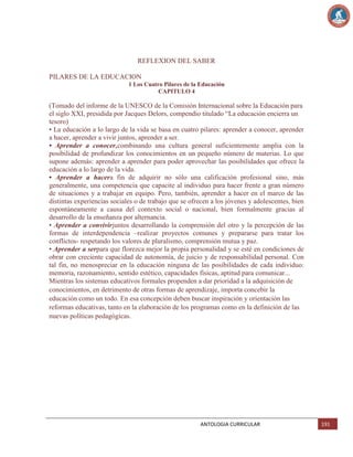 REFLEXION DEL SABER
PILARES DE LA EDUCACION
1 Los Cuatro Pilares de la Educación
CAPITULO 4

(Tomado del informe de la UNESCO de la Comisión Internacional sobre la Educación para
el siglo XXI, presidida por Jacques Delors, compendio titulado ―La educación encierra un
tesoro)
• La educación a lo largo de la vida se basa en cuatro pilares: aprender a conocer, aprender
a hacer, aprender a vivir juntos, aprender a ser.
• Aprender a conocer,combinando una cultura general suficientemente amplia con la
posibilidad de profundizar los conocimientos en un pequeño número de materias. Lo que
supone además: aprender a aprender para poder aprovechar las posibilidades que ofrece la
educación a lo largo de la vida.
• Aprender a hacera fin de adquirir no sólo una calificación profesional sino, más
generalmente, una competencia que capacite al individuo para hacer frente a gran número
de situaciones y a trabajar en equipo. Pero, también, aprender a hacer en el marco de las
distintas experiencias sociales o de trabajo que se ofrecen a los jóvenes y adolescentes, bien
espontáneamente a causa del contexto social o nacional, bien formalmente gracias al
desarrollo de la enseñanza por alternancia.
• Aprender a convivirjuntos desarrollando la comprensión del otro y la percepción de las
formas de interdependencia –realizar proyectos comunes y prepararse para tratar los
conflictos- respetando los valores de pluralismo, comprensión mutua y paz.
• Aprender a serpara que florezca mejor la propia personalidad y se esté en condiciones de
obrar con creciente capacidad de autonomía, de juicio y de responsabilidad personal. Con
tal fin, no menospreciar en la educación ninguna de las posibilidades de cada individuo:
memoria, razonamiento, sentido estético, capacidades físicas, aptitud para comunicar...
Mientras los sistemas educativos formales propenden a dar prioridad a la adquisición de
conocimientos, en detrimento de otras formas de aprendizaje, importa concebir la
educación como un todo. En esa concepción deben buscar inspiración y orientación las
reformas educativas, tanto en la elaboración de los programas como en la definición de las
nuevas políticas pedagógicas.

ANTOLOGIA CURRICULAR

191

 