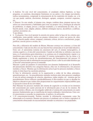 4. Análisis: En este nivel del conocimiento, el estudiante elabora hipótesis, se hace
preguntas, se cuestiona, descompone fenómenos en sus partes y los integra nuevamente,
realiza razonamientos, comprende la estructuración de los materiales de estudio, etc. a la
vez que puede: analizar, discriminar, distinguir, agrupar, comparar, construir esquemas,
etc..
5. Síntesis: En este estadío, el alumno crea, integra, combina ideas, propone nuevas vías,
utiliza sus conocimientos y habilidades para crear sus propias vías y estrategias de solución
de problemas, se adapta, prevee y anticipa resultados y se retroalimenta de ellos, etc.. al
hacerlo puede, crear, adaptar, planear, elaborar estrategias nuevas, decodificar y codificar,
sustituir, reconstruir, etc..
Y por último:
6. Evaluación: Este nivel permite la emisión de juicios sobre la base de los criterios preestablecidos, toma partido, realiza sus propias valoraciones y emite sus juicios de valor,
etc.. Al hacerlo puede valorar, comparar, contrastar, criticar, arrivar a conclusiones, juzgar,
justificar, asociar juicios a escalas, etc..
Para ello, a diferencia del modelo de Bloom, Marzano constrye tres sistemas y el área del
conocimiento. Cada uno de ellos con una función bien enmarcada en la actividad educativa.
Estos son: el autosistema (sistema de conciencia del ser), el sistema metacognitivo, el
sistema cognitivo y el área del conocimiento. Cuando un individuo se enfrenta a una nueva
tarea, es el autosistema quien determina si se continua con el comportamiento vigente o se
transforma para realizar la nueva actividad. El sistema metacognitivo fija las metas y le
brinda seguimiento a través de retroalimentaciones del funcionamiento del proceso. El
cognitivo procesa toda la información necesaria para llevar a cabo la actividad mientras que
el área del conocimiento provee el contenido.
Marzano a partir de ponderar el conocimiento con elemento fundamental en el desarrollo
del pensamiento identifica tres categorías básicas, ellas son: la información y los procesos
mentales y físicos. Mientras que la información sería el qué los procesos mentales y físicos
serían el cómo hacer las cuestiones prácticas.
Si bien la información consiste en la organización y orden de las ideas, principios,
generalizaciones, etc.. los procedimientos mentales incluyen entre otros procesos complejos
el acto de utilizar estrategias de solución, algoritmos, reglas simples, etc.. mientras que los
procedimientos físicos influyen considerablemenete el área temática en que se abordan los
objetivos educativos por cuanto ellos proporcionan los requerimientos imprescindibles para
la ejecución exitosa de las actividades.
Para Marzano los procesos mentales del sistema de cognición se revelan en los dominios
del conocimiento por cuanto precisan de la información para el uso de los mismos. De
manera similar a Bloom, este investigador subdivide el sistema del conocimiento en cuatro
procesos fundamentales que se manifiestan de manera ordenada e interrelaciona. Estos son:
el conocimiento o recuerdo, la comprensión, el análisis y la utilización.
1. El conocimiento/recuerdo: Permite recordar la información exactamente como fue
almacenada en la memoria. Durante este proceso el estudiante solo se limita a reproducir el
conocimiento almacenado sin necesariamente entender su estructura o sus propiedades.

ANTOLOGIA CURRICULAR

193

 