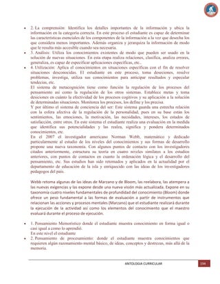 2. La comprensión: Identifica los detalles importantes de la información y ubica la
información en la categoría correcta. En este proceso el estudiante es capaz de determinar
las características esenciales de los componentes de la información a la vez que desecha los
que considera menos importantes. Además organiza y jerarquiza la información de modo
que le resulta más accesible cuando sea necesaria.
3. Análisis: Utiliza los conocimientos existentes de modo que pueden ser usado en la
solución de nuevas situaciones. En esta etapa realiza relaciones, clasifica, analiza errores,
generaliza, es capaz de especificar aplicaciones específicas, etc..
4. Utilización: Aplica el conocimientos en situaciones específicas con el fin de resolver
situaciones desconocidas. El estudiante en este proceso, toma deseciones, resulve
problemas, investiga, utiliza sus conocimientos para anticipar resultados y especular
tendecias, etc.
El sistema de metacognición tiene como función la regulación de los procesos del
pensamiento así como la regulación de los otros sistemas. Establece metas y toma
desiciones en cuánto la efectividad de los procesos cogitivos y su aplicación a la solución
de determinadas situaciones. Monitorea los procesos, los define y los precisa.
Y por último el sistema de conciencia del ser: Este sistema guarda una estrecha relación
con la esfera afectiva de la regulación de la personalidad, pues en su base están los
sentimientos, las emociones, la motivación, las necsidades, intereses, los estados de
satisfacción, entre otros. En este sistema el estudiante realiza una evaluación en la medida
que identifica sus potencialidades y las realza, significa y pondera determinados
conocimientos, etc.
En el 2007 el investigador americano Norman Webb, matemático y dedicado
particularmente al estudio de los niveles del conocimientos y sus formas de desarrollo
propone una nueva taxonomía. Con algunos puntos de contacto con los investigadores
citados anteriormente, estructura su teoría en cuatro niveles similares a los estudios
anteriores, con puntos de contactos en cuanto la ordenación lógica y el desarrollo del
pensamiento, etc. Sus estudios han sido retomados y aplicados en la actualidad por el
departamento de educación de la isla y enriquecido con las ideas de los investigadores
pedagogos del país.
Webb retoma algunas de las ideas de Marzano y de Bloom, las reelabora, las atempera a
las nuevas exigencias y las expone desde una nueva visión más actualizada. Expone en su
taxonomía cuatro niveles fundamentales de profundidad del conocimiento (Bloom) donde
ofrece un peso fundamental a las formas de evaluación a partir de instrumentos que
relacionan las acciones y procesos mentales (Marzano) que el estudiante realizará durante
la ejecución de la actividad así como los elementos del conocimiento que el maestro
evaluará durante el proceso de ejecución.
1. Pensamiento Memorístico donde el estudiante muestra conocimiento en forma igual o
casi igual a como lo aprendió.
En este nivel el estudiante
2. Pensamiento de procesamiento: donde el estudiante muestra conocimientos que
requieren algún razonamiento mental básico, de ideas, conceptos y destrezas, más allá de la
memoria.

ANTOLOGIA CURRICULAR

194

 