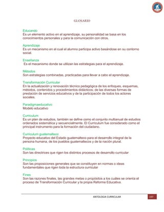 GLOSARIO
Educando
Es un elemento activo en el aprendizaje, su personalidad se basa en los
conocimientos personales y para la comunicación con otros.
Aprendizaje
Es un mecanismo en el cual el alumno participa activo basándose en su contorno
social.
Enseñanza
Es el mecanismo donde se utilizan las estrategias para el aprendizaje.
Métodos
Son estrategias combinadas, practicadas para llevar a cabo el aprendizaje.
Transformación Curricular
En la actualización y renovación técnico pedagógica de los enfoques, esquemas,
métodos, contenidos y procedimientos didácticos; de las diversas formas de
prestación de servicios educativos y de la participación de todos los actores
sociales.
Paradigmaeducativo
Modelo educativo
Curriculum
Es un plan de estudios, también se define como el conjunto multianual de estudios
ordenados sistemática y secuencialmente. El Curriculum fue considerado como el
principal instrumento para la formación del ciudadano.
Curriculum guatemalteco
Proyecto educativo del Estado guatemalteco para el desarrollo integral de la
persona humana, de los pueblos guatemaltecos y de la nación plural.
Políticas
Son las directrices que rigen los distintos procesos de desarrollo curricular
Principios
Son las proposiciones generales que se constituyen en normas o ideas
fundamentales que rigen toda la estructura curricular
Fines
Son las razones finales, las grandes metas o propósitos a los cuáles se orienta el
proceso de Transformación Curricular y la propia Reforma Educativa.

ANTOLOGIA CURRICULAR

197

 