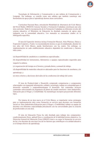 Tecnología de Información y Comunicación es una subárea de Comunicación y
Lenguaje. Sin embargo, se concibe como una subárea que también constituye una
herramienta de apoyo para el aprendizaje deotras áreas curriculares.

Currículum Nacional Base, articulación Modalidad de Alternancia de Ciclo Básico
del Nivel Medio, DIGEEX Ciencias Sociales y Formación Ciudadana constituyen una sola
área curricular. Dada la incorporación de la Formación Ciudadana en diferentes niveles del
sistema educativo, el Ministerio de Educación ha diseñado manuales de apoyo para
trabajarla con la comunidad educativa. Los manuales se encuentran citados en la
bibliografía específica.

El área de Expresión Artística incluye Formación Musical, Artes Plásticas, Danza y
Expresión Corporal, y Teatro. La recomendación técnica es que el estudiantado, durante los
tres años del Ciclo Básico, pueda familiarizarse con las cuatro. Sin embargo, su
implementación en cada establecimiento educativo dependerá de condiciones y factores
tales como:

(a) disponibilidad de catedráticos o catedráticas especializadas.
(b) disponibilidad de instrumentos, laboratorios o equipos especializados requeridos para
impartir la subárea.
(c) organización del tiempo en el horario y jornada diaria y semanal de trabajo.
(d) disponibilidad de materiales educativos adecuados para las funciones de enseñanza y de
aprendizaje; y
(e) otros criterios y decisiones derivados de las condiciones de trabajo del centro.

El área de Productividad y Desarrollo comprende competencias y componentes
relacionados con manejode información, calidad y tecnología, trabajo en comunidad para el
desarrollo sostenible y emprendimientopara el desarrollo. Sus contenidos incluyen
contenidos seleccionados de asignaturas de planes de estudio anteriores: Artes Industriales,
Educación para el Hogar y Contabilidad. Su metodología incorpora proyectosde diferentes
tipos.

Por tratarse de un área nueva en el Ciclo Básico, se impulsarán varias estrategias
para su implementación tales como formación en servicio para docentes con formación
inicial en Artes Industriales,Educación para el Hogar y Contabilidad, trabajo en equipo de
docentes con diferentes especialidades,articulación con las universidades para la creación
de profesorados en esta área.

El área de Educación Física ha sido diseñada para trabajar dos componentes:
condicionamiento físico, aptitud física y coordinación de la habilidad técnico-deportiva. La
Dirección General de Educación Física (DIGEF) tiene a su cargo la formación en servicio
de las y los docentes de esta área.Uno de los factores que contribuyen a la calidad educativa
es el tiempo efectivo de aprendizaje.

ANTOLOGIA CURRICULAR

22

 