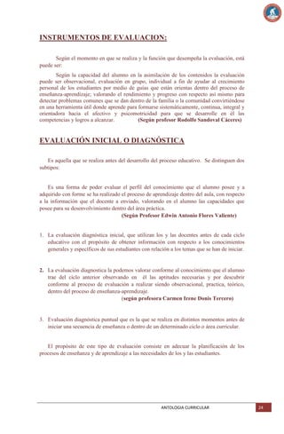 INSTRUMENTOS DE EVALUACION:
Según el momento en que se realiza y la función que desempeña la evaluación, está
puede ser:
Según la capacidad del alumno en la asimilación de los contenidos la evaluación
puede ser observacional, evaluación en grupo, individual a fin de ayudar al crecimiento
personal de los estudiantes por medio de guías que están orientas dentro del proceso de
enseñanza-aprendizaje; valorando el rendimiento y progreso con respecto así mismo para
detectar problemas comunes que se dan dentro de la familia o la comunidad convirtiéndose
en una herramienta útil donde aprende para formarse sistemáticamente, continua, integral y
orientadora hacia el afectivo y psicomotricidad para que se desarrolle en él las
competencias y logros a alcanzar.
(Según profesor Rodolfo Sandoval Cáceres)

EVALUACIÓN INICIAL O DIAGNÓSTICA
Es aquella que se realiza antes del desarrollo del proceso educativo. Se distinguen dos
subtipos:

Es una forma de poder evaluar el perfil del conocimiento que el alumno posee y a
adquirido con forme se ha realizado el proceso de aprendizaje dentro del aula, con respecto
a la información que el docente a enviado, valorando en el alumno las capacidades que
posee para su desenvolvimiento dentro del área práctica.
(Según Profesor Edwin Antonio Flores Valiente)

1. La evaluación diagnóstica inicial, que utilizan los y las docentes antes de cada ciclo
educativo con el propósito de obtener información con respecto a los conocimientos
generales y específicos de sus estudiantes con relación a los temas que se han de iniciar.

2. La evaluación diagnostica la podemos valorar conforme al conocimiento que el alumno
trae del ciclo anterior observando en él las aptitudes necesarias y por descubrir
conforme al proceso de evaluación a realizar siendo observacional, practica, teórico,
dentro del proceso de enseñanza-aprendizaje.
(según profesora Carmen Irene Donis Tercero)

3. Evaluación diagnóstica puntual que es la que se realiza en distintos momentos antes de
iniciar una secuencia de enseñanza o dentro de un determinado ciclo o área curricular.

El propósito de este tipo de evaluación consiste en adecuar la planificación de los
procesos de enseñanza y de aprendizaje a las necesidades de los y las estudiantes.

ANTOLOGIA CURRICULAR

24

 