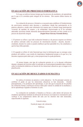 EVALUACIÓN DE PROCESO O FORMATIVA
Es la que se realiza al mismo tiempo que los procesos de enseñanza y de aprendizaje
por lo que se le considera parte integral de los mismos. Dos asuntos deben tenerse en
cuenta:
La evaluación de proceso o formativa es necesaria para establecer el fortalecimiento
de convivencia armónica entre docentes y estudiantes, donde hay participación en la
práctica educativa, siendo estas informativa de manera que el alumno tenga participación
vivencial, de equidad, de respeto, y de solidaridad, interiorizando en él las actitudes
adecuadas necesarias donde interactúa democráticamente buscando un bien común en el
proceso de desarrollo integral.
(Según Oscar Giovany Foronda Kistty).

1. El primero se refiere a que toda evaluación formativa o de proceso requiere un mínimo
de análisis realizado sobre los procesos de interrelación docente - docente, docente estudiante, durante los cuales se puede establecer qué han aprendido los y las estudiantes y
qué les hace falta aprender.

2. El segundo se refiere al valor funcional que tiene la información que se consigue como
producto del análisis y que resulta de importancia fundamental porque es la que los y las
docentes requieren para saber qué y cómo proporcionar la ayuda pertinente.

Al mismo tiempo, este tipo de evaluación permite al o a la docente reflexionar
durante y después de la acción sobre lo realizado en el aula proporcionándole datos valiosos
sobre la orientación didáctica en función de las intenciones educativas que se tengan en la
planificación.

EVALUACIÓN DE RESULTADOS O SUMATIVA
Se realiza al terminar un proceso o ciclo educativo. Su fin principal consiste en
certificar el grado en que las intenciones educativas se han alcanzado. Atiende
principalmente, a los productos del aprendizaje, es por ello que la mayoría de las pruebas
de evaluación formal, constituyen recursos útiles para valorar la calidad de la enseñanza y
de los aprendizajes logrados al terminar el ciclo.
La evaluación de resultados o Sumativa se llevara a cabo dentro del proceso de
enseñanza aprendizaje mediante la utilización de técnicas con respectivos instrumentos para
verificar si las competencias dentro del aula con los alumnos han sido alcanzadas,
especificando lo siguiente:
Lista de cotejo.
Escala de rango o de valoración.
Rubricas.

ANTOLOGIA CURRICULAR

25

 