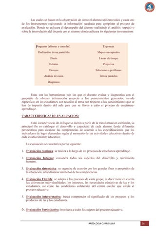 Las cuales se basan en la observación de cómo el alumno utilizara todos y cada uno
de los instrumentos registrando la información recabada para completar el proceso de
evaluación. Donde se enfocara el desempeño del alumno realizando el análisis respectivo
sobre la interrelación del docente con el alumno donde aplicara los siguientes instrumentos:

Estas son las herramientas con las que el docente evalúa y diagnostica con el
propósito de obtener información respecto a los conocimientos generados, siendo
específicos en los estudiantes con relación al tema con respecto a los conocimientos que se
han de impartir dentro del aula para que se lleven a cabo el proceso de enseñanzaaprendizaje.
CARACTERISTICAS DE EVALUACION:
Estas características de enfoque se dieron a partir de la transformación curricular, su
principal fin es catalogar el desarrollo y capacidad de cada alumno desde diferentes
perspectivas para alcanzar las competencias de acuerdo a las especificaciones que los
indicadores de logro demandan según el momento de las actividades educativas dentro de
cada establecimiento educativo.
La evaluación se caracteriza por lo siguiente:
1. Evaluación continua: se realiza a lo largo de los procesos de enseñanza aprendizaje.
2. Evaluación Integral: considera todos los aspectos del desarrollo y crecimiento
humano.
3. Evaluación sistemática: se organiza de acuerdo con los grandes fines o propósitos de
la educación, articulándose alrededor de las competencias.
4. Evaluación Flexible: se adapta a los procesos de cada grupo; es decir tiene en cuenta
las diferencias individualidades, los intereses, las necesidades educativas de las y los
estudiantes, así como las condiciones colaterales del centro escolar que afecta el
proceso educativo.
5. Evaluación interpretativa: busca comprender el significado de los procesos y los
productos de las y los estudiantes.

6.

Evaluación Participativa: involucra a todos los sujetos del proceso educativo.

ANTOLOGIA CURRICULAR

26

 