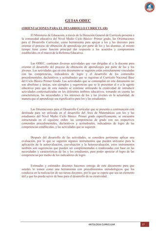 GUIAS ODEC
(ORIENTACIONES PARA EL DESARROLLO CURRICULAR)
El Ministerio de Educación, a través de la Dirección General de Currículo presenta a
la comunidad educativa del Nivel Medio Ciclo Básico: Primer grado, las Orientaciones
para el Desarrollo Curricular, como herramienta para apoyar a los y las docentes para
orientar el proceso de obtención de aprendizaje por parte de los y las alumnas, al mismo
tiempo tiene como función principal dar respuesta a los acuerdos y compromisos
establecidos en el marco de la Reforma Educativa.

Las ODEC, contienen diversas actividades que van dirigidas al y la docente para
orientar el desarrollo del proceso de obtención de aprendizajes por parte de las y los
jóvenes. Las actividades que en este documento se sugieren están estrechamente vinculadas
con las competencias, indicadores de logro y el desarrollo de los contenidos
procedimentales, declarativos y actitudinales que se registran el Currículo Nacional Base
del Ciclo Básico Primer Grado. Las actividades que se contemplan en este documento no
son absolutas y únicas, son ejemplos y sugerencias que se le presentan al o a la agente
educativo para que de esta manera se continúe utilizando la creatividad de introducir
actividades contextualizadas en los diferentes ámbitos educativos, tomando en cuenta las
características, las necesidades y los intereses de los y las jóvenes en la actualidad, de
manera que el aprendizaje sea significativo para los y las estudiantes.

Las Orientaciones para el Desarrollo Curricular que se presenta a continuación está
destinada para ser utilizada en el desarrollo del Área de Matemáticas con los y las
estudiantes del Nivel Medio Ciclo Básico: Primer grado específicamente, se encuentra
estructurada en el siguiente orden: las competencias de grado con sus respectivos
contenidos procedimentales, declarativos y actitudinales, indicadores de logro de las
competencias establecidas, y las actividades que se sugieren.

Después del desarrollo de las actividades, se considera pertinente aplicar una
evaluación, por lo que se sugieren algunos instrumentos que pueden utilizarse para la
aplicación de la autoevaluación, coevaluación y la heteroevaluación, estos instrumentos
también son sugerencias que pueden ser complementadas o readecuadas con base en las
necesidades y características de las y los estudiantes, para poder apreciar el logro de las
competencias por medio de los indicadores de logro.

Estimadas y estimados docentes hacemos entrega de este documento para que
ustedes lo tomen como una herramienta con procedimientos metodológicos que los
conduzca en la realización de sus tareas docentes, por lo que se espera que sea un elemento
útil y que les pueda servir de base para el desarrollo de su creatividad.

ANTOLOGIA CURRICULAR

27

 