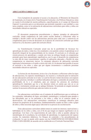 ADECUACIÓN CURRICULAR

Con el propósito de aumentar el acceso a la educación, el Ministerio de Educación
de Guatemala, en el marco de la Transformación Curricular y las Políticas Educativas, toma
en cuenta la diversidad de nuestra población, específicamente en el campo de Educación
Especial. La presente guía es un documento que pretende responder a una realidad y a una
tarea compleja, como es la realización de adecuaciones curriculares para niños y niñas con
necesidades educativas especiales.

El documento proporciona procedimientos y algunos ejemplos de adecuación
curricular, siendo competencia de cada centro escolar analizar y reflexionar sobre su
realidad y decidir cuáles son las adecuaciones precisas para cada caso y contexto.Es un
complemento para la toma de decisiones en el proceso de concreción curricular que deben
realizar los y las docentes a partir del currículo oficial.

La Transformación Curricular actual nos da la posibilidad de favorecer los
aprendizajes de todos y todas las y los estudiantes y nos permite centrar el aprendizaje en el
desarrollo integral de las potencialidades de los mismos. El currículo es el referente que
orienta procesos de aprendizaje y cuando este tiene un enfoque basado en competencias
pretende guiar hacia aprendizajes significativos, por lo que el desarrollo de competencias
va más allá de tener conocimientos, significa la aplicación adecuada y flexible de estas
competencias en situaciones nuevas. La estrategia educativa de adecuación curricular
representa la herramienta o el medio a través del cual, el o la docente hará posible el acceso
al currículo a los niños y niñas que por alguna circunstancia o condición presentan
necesidades educativas especiales.

La lectura de este documento, invita a los y las docentes a reflexionar sobre los tipos
de adecuaciones, los aspectos metodológicos, los recursos y evaluación para la realización
de una adecuación curricular en el aula. Lo cual les llevará a tomar decisiones con respecto
a adecuar, priorizar, introducir o cambiar indicadores de logro y contenidos de acuerdo a las
posibilidades de la o el estudiante, para así mejorar los procesos de enseñanza
aprendizaje.Es importante que los y las docentes tomen en cuenta que este no es un
recetario o instrumento cerrado que se aplique fielmente. No pretende en ningún momento
sustituir la necesaria reflexión que cada uno realice en su aula.

Las adecuaciones curriculares son el conjunto de modificaciones que se realizan en
los contenidos, indicadores de logro, actividades, metodología y evaluación para atender a
las dificultades que se les presenten a los niños y niñas en el contexto donde se
desenvuelven. Las adecuaciones curriculares constituyen la estrategia educativa para
alcanzar los propósitos de la enseñanza, fundamentalmente cuando un niño o niña o grupo
de niños y niñas necesitan algún apoyo adicional en su proceso de escolarización.
Estas adecuaciones curriculares deben tomar en cuenta los intereses, motivaciones y
habilidades de los niños y niñas, con el fin de que tengan un impacto significativo en su
aprendizaje. Con base a los requerimientos de cada niño y niña se pueden adecuar las
metodologías de la enseñanza, las actividades de aprendizaje, la organización del espacio
escolar, los materiales didácticos, los bloques de contenido y los procedimientos de
evaluación. Lo que no puede sufrir ajustes son las COMPETENCIAS ESTABLECIDAS
PARA CADA GRADO, de acuerdo con lo establecido en el Currículo Nacional Base.

ANTOLOGIA CURRICULAR

28

 