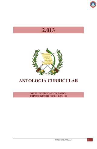2,013

ANTOLOGIA CURRICULAR
NIVEL DE EDUCACION BASICA
PRIMER GRADO CICLO BASICO

ANTOLOGIA CURRICULAR

3

 