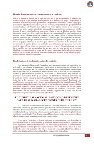 Ejemplos de adecuaciones curriculares de acceso al currículo:
Ubicar al alumno o alumna en el lugar del aula en el que se compense al máximo sus
dificultades y en el que participe, lo más posible, en la dinámica del grupo. Proporcionar al
alumno el mobiliario específico que requiera. Proporcionar al alumno o alumna los equipos
y materiales específicos que necesite (prótesis auditivas, máquina Perkins, que permite leer
sistema braille, o el Optacón, que mediante un lector óptico permite a los alumnos y
alumnas leer textos escritos a través del tacto, cuadernos de pre-lectura o regletas en braille,
láminas de papel plastificado que marcan en relieve lo que se dibuja o escribe, libros
hablados o grabaciones de textos leídos). Incorporar ayudas específicas para los alumnos y
alumnas con necesidades educativas especiales a nivel motor (pinzas o asas de diferentes
grosores y tamaños para manipular materiales, los imanes para los rompecabezas, loterías,
construcciones y todo tipo de material manipulativo. Las planchas de goma para que no
deslice el papel). Punteros o licornios para utilizar los teclados de las máquinas con
movimientos de cabeza (estos son utilizados específicamente por personas con lesión
cerebral o por niños o niñas con trastornos motores severos). Sintetizadores de voz que
hacen posible que una computadora lea en voz alta un texto escrito en el mismo.
Modificaciones arquitectónicas, como uso de rampas, pasamanos, baños adecuados, puertas
amplias, que permita a los niños y niñas movilizarse con la mayor independencia posible,
minimizando los obstáculos existentes.

B) Adecuaciones de los elementos básicos del currículo:
Los elementos básicos del Curriculum son: las competencias, los contenidos, las
actividades, los métodos, la evaluación, los recursos, la temporalización, el lugar de la
intervención pedagógica, etc. Se entenderá por adecuaciones curriculares de los elementos
básicos del currículo al conjunto de modificaciones que se realizan en los contenidos,
criterios y procedimientos evaluativos, actividades y metodologías para atender las
diferencias individuales de los y las alumnas con necesidades educativas especiales. La
pregunta es: ¿Cómo adecuar el currículo general para que puedan participar de él todos y
todas las y los alumnos con necesidades educativas especiales? Realizando las
modificaciones necesarias, pero a la vez, las mínimas posibles del currículo general. Ello
dependerá de la cantidad de currículo general en que un alumno o alumna con necesidades
educativas especiales pueda participar normalmente, o la cantidad en la que pueda
participar con pequeñas adecuaciones y/o la cantidad del currículo ya adecuado (temas
relacionados con su discapacidad, visual, auditiva, cognoscitiva y táctil) que le sea
imprescindible para cubrir sus necesidades educativas

EL CURRICULO NACIONAL BASE COMO REFERENTE
PARA REALIZARADECUACIONES CURRICULARES
El Currículum Nacional Base del Nivel de Educación Primaria, se fundamenta en
una nueva concepción que abre espacios para realizar cambios profundos en el sistema
educativo. Busca acercar más la educación a la realidad nacional. Esto significa lograr una
sociedad pluralista, incluyente, solidaria, justa, participativa, intercultural, pluricultural,
multiétnica y multilingüe. Parte de esta sociedad la conforman las personas con necesidades
educativas especiales, las cuales son parte de esa diversidad.
En el nuevo Curriculum el término incluyente se refiere a educar en la diversidad, lo
que significa incluir a todos los niños y niñas con necesidades educativas especiales en
clases regulares a pesar de la naturaleza de sus condiciones y proveerles la oportunidad de
que participen en el mismo proceso educativo que se ofrece a los niños y niñas en el aula
regular. La tarea será involucrar a los niños y niñas con necesidades educativas especiales
en las aulas de educación regular, utilizando las adecuaciones curriculares.
ANTOLOGIA CURRICULAR

30

 