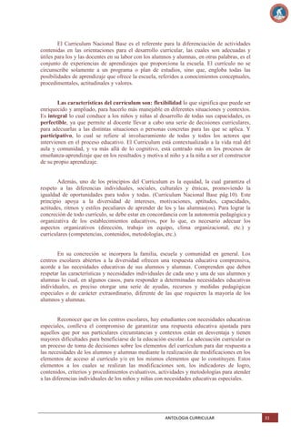 El Curriculum Nacional Base es el referente para la diferenciación de actividades
contenidas en las orientaciones para el desarrollo curricular, las cuales son adecuadas y
útiles para los y las docentes en su labor con los alumnos y alumnas, en otras palabras, es el
conjunto de experiencias de aprendizajes que proporciona la escuela. El currículo no se
circunscribe solamente a un programa o plan de estudios, sino que, engloba todas las
posibilidades de aprendizaje que ofrece la escuela, referidos a conocimientos conceptuales,
procedimentales, actitudinales y valores.

Las características del currículum son: flexibilidad lo que significa que puede ser
enriquecido y ampliado, para hacerlo más manejable en diferentes situaciones y contextos.
Es integral lo cual conduce a los niños y niñas al desarrollo de todas sus capacidades, es
perfectible, ya que permite al docente llevar a cabo una serie de decisiones curriculares,
para adecuarlas a las distintas situaciones o personas concretas para las que se aplica. Y
participativo, lo cual se refiere al involucramiento de todas y todos los actores que
intervienen en el proceso educativo. El Curriculum está contextualizado a la vida real del
aula y comunidad, y va más allá de lo cognitivo, está centrado más en los procesos de
enseñanza-aprendizaje que en los resultados y motiva al niño y a la niña a ser el constructor
de su propio aprendizaje.

Además, uno de los principios del Curriculum es la equidad, la cual garantiza el
respeto a las diferencias individuales, sociales, culturales y étnicas, promoviendo la
igualdad de oportunidades para todos y todas. (Curriculum Nacional Base pág.10). Este
principio apoya a la diversidad de intereses, motivaciones, aptitudes, capacidades,
actitudes, ritmos y estilos peculiares de aprender de los y las alumnas(os). Para lograr la
concreción de todo currículo, se debe estar en concordancia con la autonomía pedagógica y
organizativa de los establecimientos educativos, por lo que, es necesario adecuar los
aspectos organizativos (dirección, trabajo en equipo, clima organizacional, etc.) y
curriculares (competencias, contenidos, metodologías, etc.).

En su concreción se incorpora la familia, escuela y comunidad en general. Los
centros escolares abiertos a la diversidad ofrecen una respuesta educativa comprensiva,
acorde a las necesidades educativas de sus alumnos y alumnas. Comprenden que deben
respetar las características y necesidades individuales de cada uno y una de sus alumnos y
alumnas lo cual, en algunos casos, para responder a determinadas necesidades educativas
individuales, es preciso otorgar una serie de ayudas, recursos y medidas pedagógicas
especiales o de carácter extraordinario, diferente de las que requieren la mayoría de los
alumnos y alumnas.

Reconocer que en los centros escolares, hay estudiantes con necesidades educativas
especiales, conlleva el compromiso de garantizar una respuesta educativa ajustada para
aquellos que por sus particulares circunstancias y contextos están en desventaja y tienen
mayores dificultades para beneficiarse de la educación escolar. La adecuación curricular es
un proceso de toma de decisiones sobre los elementos del currículum para dar respuesta a
las necesidades de los alumnos y alumnas mediante la realización de modificaciones en los
elementos de acceso al currículo y/o en los mismos elementos que lo constituyen. Estos
elementos a los cuales se realizan las modificaciones son, los indicadores de logro,
contenidos, criterios y procedimientos evaluativos, actividades y metodologías para atender
a las diferencias individuales de los niños y niñas con necesidades educativas especiales.

ANTOLOGIA CURRICULAR

31

 