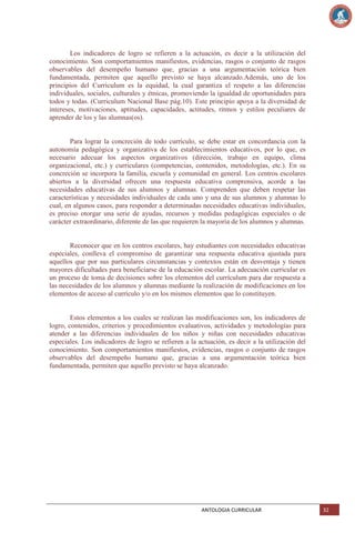 Los indicadores de logro se refieren a la actuación, es decir a la utilización del
conocimiento. Son comportamientos manifiestos, evidencias, rasgos o conjunto de rasgos
observables del desempeño humano que, gracias a una argumentación teórica bien
fundamentada, permiten que aquello previsto se haya alcanzado.Además, uno de los
principios del Curriculum es la equidad, la cual garantiza el respeto a las diferencias
individuales, sociales, culturales y étnicas, promoviendo la igualdad de oportunidades para
todos y todas. (Curriculum Nacional Base pág.10). Este principio apoya a la diversidad de
intereses, motivaciones, aptitudes, capacidades, actitudes, ritmos y estilos peculiares de
aprender de los y las alumnas(os).

Para lograr la concreción de todo currículo, se debe estar en concordancia con la
autonomía pedagógica y organizativa de los establecimientos educativos, por lo que, es
necesario adecuar los aspectos organizativos (dirección, trabajo en equipo, clima
organizacional, etc.) y curriculares (competencias, contenidos, metodologías, etc.). En su
concreción se incorpora la familia, escuela y comunidad en general. Los centros escolares
abiertos a la diversidad ofrecen una respuesta educativa comprensiva, acorde a las
necesidades educativas de sus alumnos y alumnas. Comprenden que deben respetar las
características y necesidades individuales de cada uno y una de sus alumnos y alumnas lo
cual, en algunos casos, para responder a determinadas necesidades educativas individuales,
es preciso otorgar una serie de ayudas, recursos y medidas pedagógicas especiales o de
carácter extraordinario, diferente de las que requieren la mayoría de los alumnos y alumnas.

Reconocer que en los centros escolares, hay estudiantes con necesidades educativas
especiales, conlleva el compromiso de garantizar una respuesta educativa ajustada para
aquellos que por sus particulares circunstancias y contextos están en desventaja y tienen
mayores dificultades para beneficiarse de la educación escolar. La adecuación curricular es
un proceso de toma de decisiones sobre los elementos del currículum para dar respuesta a
las necesidades de los alumnos y alumnas mediante la realización de modificaciones en los
elementos de acceso al currículo y/o en los mismos elementos que lo constituyen.

Estos elementos a los cuales se realizan las modificaciones son, los indicadores de
logro, contenidos, criterios y procedimientos evaluativos, actividades y metodologías para
atender a las diferencias individuales de los niños y niñas con necesidades educativas
especiales. Los indicadores de logro se refieren a la actuación, es decir a la utilización del
conocimiento. Son comportamientos manifiestos, evidencias, rasgos o conjunto de rasgos
observables del desempeño humano que, gracias a una argumentación teórica bien
fundamentada, permiten que aquello previsto se haya alcanzado.

ANTOLOGIA CURRICULAR

32

 