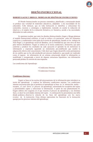 DISEÑO INSTRUCCIONAL
ROBERT GAGNE Y BRIGGS MODELOS DE DISEÑOS DE INSTRUCCIONES
El Diseño Instruccionales un proceso sistemático, planificado y estructurado donde
se produce una variedad de materiales educativos, adaptados a las necesidades de los
educandos. Cabe destacar, que en toda instrucción se identifica y seleccionan los
contenidos, recursos y estrategias a implementar, teniendo en cuenta la redacción de
objetivos y el empleo de la evaluación formativa y/o Sumativa, acorde a las necesidades
detectadas en cada contexto.
Es oportuno resaltar, que entre los diseños obstrucciónales, Gagne y Briggs plantean
el modelo Instruccional ecléctico, el cual se refiere a la asociación entre los elementos
cognitivos y conductuales como parte de la teoría de aprendizaje, basado en los trabajos de
Jean Piaget y el aprendizaje social de Bandura, con la finalidad de que esta sirva de base
para futuros diseñadores. Gagne se enfoca en la teoría conductual y demuestra, que para
controlar y predecir los resultados de cada ejecución el aprendiz ha de memorizar la
información y expresarla siguiendo un instrumento pre-establecido que medirá la
adquisición efectiva del conocimiento. Cabe decir que Gagne desarrollo como permanencia
de un cambio que no ha sido producido por proceso madurativo, que puede ser explicado
como el ingreso de información de un sistema estructurado donde la información es
modificada y reorganizada a través de algunas estructuras hipotéticas, esa información
procesada produce la emisión de una respuesta.
Las condiciones del Aprendizaje:
• Condiciones Internas
• Condiciones Externas
Condiciones Internas:
Gagné se basa en las teorías del procesamiento de la información para introducir su
teoría del aprendizaje y explicar las diferentes condiciones internas. Las condiciones
internas necesarias para que se produzca el aprendizaje se basa en la interacción medio receptor, el cual activa el proceso de aprendizaje, estimulando los receptores del sujeto
y permitiéndole captar y seleccionar la información. A partir de este planteamiento R.
Gagné elabora otro esquema en el que muestra el proceso de aprendizaje y sus distintas
fases, es decir las actividades internas del sujeto. A continuación les presentamos una tabla
donde podemos observar la relación de las fases del aprendizaje con los nueve
eventos de la instrucción. Estas últimas representan las funciones de la instrucción
queapoyan los procesos internos del aprendizaje.

ANTOLOGIA CURRICULAR

33

 