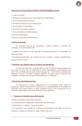 LOS NUEVE EVENTOS DE INSTRUCCIÓN DE ROBERT GAGNÉ
1. Ganar la atención
2. Informar a los alumnos cuáles son los objetivos del aprendizaje
3. Evocar los conocimientos previos
4. Presentar el Contenido (nueva información)
5. Proveer guía en el aprendizaje
6. Provocar el desempeño (práctica)
7. Proveer Feedback (retroalimentación)
8. Evaluar el desempeño
9. Mejorar la retención y la transferencia
1. Ganar la Atención
En cualquier situación de aprendizaje, es preciso capturar la atención del
estudiante. Se recomienda para ello:
• Comenzar cada sesión de clase haciendo una pregunta provocativa o presentando un
hecho interesante.
• Un programa multimedia que comience con una secuencia animada, acompañada de
efectos sonoros o música.
2. Informar a los alumnos cuáles es el objetivo del aprendizaje
Al inicio de cada sesión, el alumno debe conocer los objetivos del aprendizaje: qué
será capaz de hacer una vez finalizada la sesión. Generalmente su presentación es de
tipo: ―Una vez finalizada esta sesión, usted será capaz de….‖ Esto motiva al alumno para
culminar el proceso y permite al docente establecer las pautas para la evaluación. La
finalidad es conseguir una expectativa del resultado que se conseguirá.

3. Evocar los conocimientos previos
La asociación de la nueva información con el conocimiento previo facilita el
aprendizaje, además de promover la codificación y el almacenamiento en la memoria de
largo plazo. Esto puede lograrse al hacer preguntas acerca de las experiencias de los
alumnos o relacionadas con sesiones anteriores u otras asignaturas.

4. Presentar el Contenido (nueva información)
• El nuevo contenido es presentado al aprendiz.
• El contenido debe ser desglosado y organizado significativamente.
• Generalmente es explicado y luego demostrado.
• Se recomienda usar variedad de medios de comunicación, incluyendo el texto, la
narración, los gráficos, elementos de audio y vídeo, entre otros.

ANTOLOGIA CURRICULAR

34

 