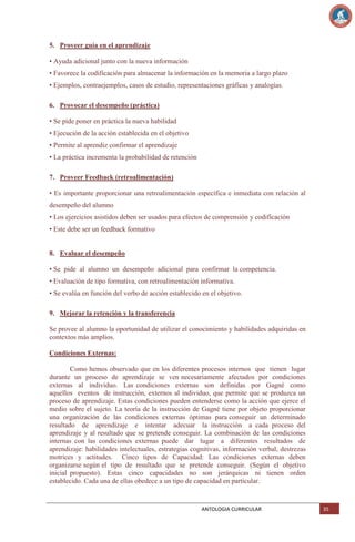 5. Proveer guía en el aprendizaje
• Ayuda adicional junto con la nueva información
• Favorece la codificación para almacenar la información en la memoria a largo plazo
• Ejemplos, contraejemplos, casos de estudio, representaciones gráficas y analogías.
6. Provocar el desempeño (práctica)
• Se pide poner en práctica la nueva habilidad
• Ejecución de la acción establecida en el objetivo
• Permite al aprendiz confirmar el aprendizaje
• La práctica incrementa la probabilidad de retención
7. Proveer Feedback (retroalimentación)
• Es importante proporcionar una retroalimentación específica e inmediata con relación al
desempeño del alumno
• Los ejercicios asistidos deben ser usados para efectos de comprensión y codificación
• Este debe ser un feedback formativo

8. Evaluar el desempeño
• Se pide al alumno un desempeño adicional para confirmar la competencia.
• Evaluación de tipo formativa, con retroalimentación informativa.
• Se evalúa en función del verbo de acción establecido en el objetivo.
9. Mejorar la retención y la transferencia
Se provee al alumno la oportunidad de utilizar el conocimiento y habilidades adquiridas en
contextos más amplios.
Condiciones Externas:
Como hemos observado que en los diferentes procesos internos que tienen lugar
durante un proceso de aprendizaje se ven necesariamente afectados por condiciones
externas al individuo. Las condiciones externas son definidas por Gagné como
aquellos eventos de instrucción, externos al individuo, que permite que se produzca un
proceso de aprendizaje. Estas condiciones pueden entenderse como la acción que ejerce el
medio sobre el sujeto. La teoría de la instrucción de Gagné tiene por objeto proporcionar
una organización de las condiciones externas óptimas para conseguir un determinado
resultado de aprendizaje e intentar adecuar la instrucción a cada proceso del
aprendizaje y al resultado que se pretende conseguir. La combinación de las condiciones
internas con las condiciones externas puede dar lugar a diferentes resultados de
aprendizaje: habilidades intelectuales, estrategias cognitivas, información verbal, destrezas
motrices y actitudes. Cinco tipos de Capacidad: Las condiciones externas deben
organizarse según el tipo de resultado que se pretende conseguir. (Según el objetivo
inicial propuesto). Estas cinco capacidades no son jerárquicas ni tienen orden
establecido. Cada una de ellas obedece a un tipo de capacidad en particular.

ANTOLOGIA CURRICULAR

35

 