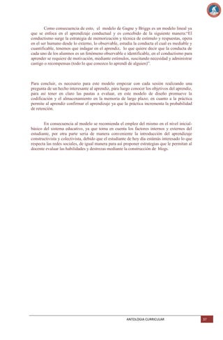 Como consecuencia de esto, el modelo de Gagne y Briggs es un modelo lineal ya
que se enfoca en el aprendizaje conductual y es concebido de la siguiente manera:―El
conductismo surge la estrategia de memorización y técnica de estímulo y respuestas, opera
en el ser humano desde lo externo, lo observable, estudia la conducta el cual es mediable y
cuantificable, tenemos que indagar en el aprendiz, lo que quiere decir que la conducta de
cada uno de los alumnos es un fenómeno observable e identificable, en el conductismo para
aprender se requiere de motivación, mediante estímulos, suscitando necesidad y administrar
castigo o recompensas (todo lo que conozco lo aprendí de alguien)‖.

Para concluir, es necesario para este modelo empezar con cada sesión realizando una
pregunta de un hecho interesante al aprendiz, para luego conocer los objetivos del aprendiz,
para así tener en claro las pautas a evaluar, en este modelo de diseño promueve la
codificación y el almacenamiento en la memoria de largo plazo; en cuanto a la práctica
permite al aprendiz confirmar el aprendizaje ya que la práctica incrementa la probabilidad
de retención.

En consecuencia al modelo se recomienda el empleo del mismo en el nivel inicialbásico del sistema educativo, ya que toma en cuenta los factores internos y externos del
estudiante, por otra parte seria de manera conveniente la introducción del aprendizaje
constructivista y colectivista, debido que el estudiante de hoy día estámás interesado lo que
respecta las redes sociales, de igual manera para así proponer estrategias que le permitan al
docente evaluar las habilidades y destrezas mediante la construcción de blogs.

ANTOLOGIA CURRICULAR

37

 
