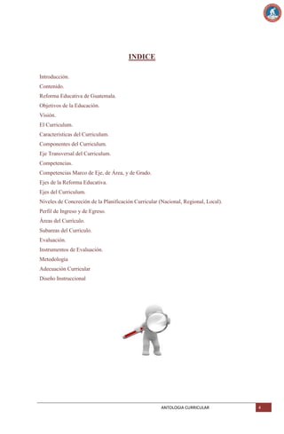 INDICE
Introducción.
Contenido.
Reforma Educativa de Guatemala.
Objetivos de la Educación.
Visión.
El Curriculum.
Características del Curriculum.
Componentes del Curriculum.
Eje Transversal del Curriculum.
Competencias.
Competencias Marco de Eje, de Área, y de Grado.
Ejes de la Reforma Educativa.
Ejes del Curriculum.
Niveles de Concreción de la Planificación Curricular (Nacional, Regional, Local).
Perfil de Ingreso y de Egreso.
Áreas del Currículo.
Subareas del Currículo.
Evaluación.
Instrumentos de Evaluación.
Metodología
Adecuación Curricular
Diseño Instruccional

ANTOLOGIA CURRICULAR

4

 