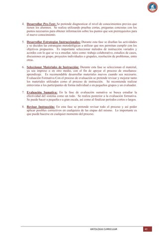 4. Desarrollar Pre-Test: Se pretende diagnosticar el nivel de conocimientos previos que
tienen los alumnos. Se realiza utilizando pruebas cortas, preguntas concretas con los
puntos necesarios para obtener información sobre los puntos que son prerrequisitos para
el nuevo conocimiento.
5. Desarrollar Estrategias Instruccionales: Durante esta fase se diseñan las actividades
y se deciden las estrategias metodológicas a utilizar que nos permitan cumplir con los
objetivos propuestos. Es importante seleccionar métodos de instrucción variados y
acordes con lo que se va a enseñar, tales como: trabajo colaborativo, estudios de casos,
discusiones en grupo, proyectos individuales o grupales, resolución de problemas, entre
otras.
6. Seleccionar Materiales de Instrucción: Durante esta fase se seleccionan el material,
ya sea impreso o en otro medio, con el fin de apoyar el proceso de enseñanzaaprendizaje. Es recomendable desarrollar materiales nuevos cuando sea necesario.
Evaluación Formativa Con el proceso de evaluación se pretende revisar y mejorar tanto
los materiales utilizados como el proceso de instrucción. Se recomienda realizar
entrevistas a los participantes de forma individual o en pequeños grupos y un evaluador.
7. Evaluación Sumativa: En la fase de evaluación sumativa se busca estudiar la
efectividad del sistema como un todo. Se realiza posterior a la evaluación formativa.
Se puede hacer a pequeña o a gran escala, así como al finalizar períodos cortos o largos.
8. Revisar Instrucción: En esta fase se pretende revisar todo el proceso y así poder
aplicar posibles correctivos en cualquiera de las etapas del mismo. Lo importante es
que puede hacerse en cualquier momento del proceso.

ANTOLOGIA CURRICULAR

40

 
