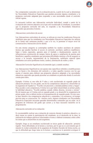 Sus componentes esenciales son la evaluación previa, a partir de la cual se determinan
las Necesidades Educativas Especiales que puedan presentar algunos estudiantes y la
propuesta curricular adaptada para responder a esas necesidades desde el currículo
oficial vigente.
Es necesario realizar una Adecuación curricular Individual, cuando a partir de la
evaluación del contexto educativo en el que esté escolarizado el estudiante, se considere
que la propuesta curricular del aula, no responde a las Necesidades Educativas
Especiales que presenta el mismo.
Adecuaciones curriculares de acceso
Las Adecuaciones curriculares de acceso, se enfocan en crear las condiciones físicas de
mobiliario para que los estudiantes con Necesidades Educativas Especiales los utilicen
de la forma más autónoma posible y que a la vez, le permitan el mayor nivel de
comunicación e interacción con los demás.
En esta misma categoría se contemplan también los medios auxiliares de carácter
técnico que pueden facilitar el acceso al currículo: auxiliares auditivos (audífonos),
lupas o lentes especiales, aparatos para el traslado o desplazamiento, ajustes de
infraestructura construcción de rampas, barras de apoyo o ampliación de puertas para
beneficiar a aquellos estudiantes que presentan dificultades motoras a fin de asegurar su
acceso a la escuela, mejoramiento de la iluminación, mobiliario especial (para
estudiantes con serios problemas motor, zurdos), eliminación de ruidos y otros.
Adecuación Curricular Significativa al contenido (qué y cuándo enseñar)
Las Adecuaciones Significativas son ajustes más específicos referidos a modificaciones
que se hacen a los elementos del currículo y a todos aquellos recursos con los que
cuenta el maestro para elaborar una propuesta educativa adaptada a las necesidades
educativas especiales que pueda presentar un estudiante en particular desde el currículo
común para todos.
Ejemplo: Cristina es una niña de 9 años y está escolarizada en segundo grado de
educación primaria. En este grado, una de las competencias educativas a desarrollar en
la asignatura de Español es: ―Escribe con precisión y claridad palabras cortas y largas‖.
Para acceder a esta competencia, Cristina tuvo que haber desarrollado en primer grado,
la habilidad educativa: ―Escribe palabras usando sílabas directas, inversas y mixtas‖.
De tal manera que si Cristina está en segundo grado y no desarrolló la competencia de
primer grado, ésta se deberá incluir en la programación de segundo grado. En este caso,
se hace alusión a las competencias educativas y contenidos, a la secuencia y al tiempo
previsto para su consecución. En muchos casos, algunos estudiantes con Necesidades
Educativas Especiales necesitan aprender determinados contenidos que no están en el
programa de referencia del grado que cursan y se hace necesario incluirlos en la
programación.
Adecuación curricular en la evaluación:
Es recomendable realizar una evaluación de contexto durante la práctica educativa, es
decir tomar en cuenta la participación del estudiante, en el desarrollo de la clase, la
realización de trabajos prácticos relacionados al tema o elaborar resúmenes orales sobre
los temas que se desarrollan en está asignatura.
Ejemplo: Jorge es un estudiante escolarizado en tercer grado de educación primaria
regular. Tiene dificultades en la lectura y escritura, por lo que no es conveniente que el
maestro le evalué contenidos de la asignatura de Estudios Sociales de forma escrita, ya
que la dificultad que Jorge tiene en la lectura y escritura no le permitirá averiguar el
ANTOLOGIA CURRICULAR

43

 
