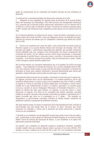 grado de conocimiento de los contenidos de Estudios Sociales de este estudiante en
particular.
A continuación se presentan ejemplos de adecuación curricular en el aula.
1.
Margarita es una estudiante de segundo grado de primaria de la escuela Rubén
Darío del municipio de Chinandega. Esta niña presenta una discapacidad intelectual
leve, situación que le dificulta realizar operaciones matemáticas con los números del 0
al 999 tal y como lo pide el indicador de logro ―Construya los números naturales hasta
el 999‖, porque ella solamente tiene competencias para operar con los números del 0 al
100.
El o la docente planifica la realización de sumas y restas llevando y prestando con tres
dígitos dentro del círculo del 999, y para que Margarita alcance en indicador de logro,
realizará las mismas actividades que sus compañeros solamente que dentro del círculo
del 0 al 100.
2. Israel es un estudiante de 6 años de edad y está escolarizado en primer grado de
Primaria regular en la escuela Rafaela Herrera del municipio de Jinotepe. Este niño
presenta una rápida y sobresaliente capacidad para aprender: por ejemplo, demuestra
mucha habilidad para leer cualquier texto demostrando una buena comprensión del
contenido del mismo. En los trabajos escritos, utiliza letras mayúsculas y minúsculas
correctamente al escribir frases u oraciones cortas y sencillas y sin presentar errores de
ortografía. Con relación al trazo de las grafías, éstas son bien precisas y claras. Tiende
a auto-corregirse cuando identifica algún error.
De la misma manera, los conceptos matemáticos que se le enseñan, los utiliza con gran
rapidez. Tiene adquirido el concepto de números, lee y escribe cantidades hasta el 100.
Con estos números realiza sumas y restas sencillas llevando y prestando. La docente ha
detectado en Israel, gran madurez intelectual y personal demostrando gran interés por
aprender y disposición para realizar todas las tareas que se le asignen.
Generalmente finaliza pronto las actividades, solicitando a la docente que le asigne más.
En algunas ocasiones éstas son de reforzamiento y le resultan repetitivas, por lo que
manifiesta aburrimiento y se pone a jugar con el compañero que tiene al lado, y cuando
la maestra le solicita la actividad, la realiza rápido pero con desgano y mucha menor
calidad de lo que habitualmente la haría. Lo anterior, preocupa a la maestra quien
convoca a reunión al Asesor Pedagógico Municipal, al Orientador Educativo y a los
padres de familia del niño, para analizar en conjunto el caso del menor y tomar
decisiones al respecto. Con base en los resultados del análisis realizado, acuerdan
establecer un ajuste curricular seleccionando contenidos de español y matemáticas de 2º
grado, revisando que éstos no se contemplen en el 1º grado.
Por ejemplo, en
matemáticas se seleccionarán contenidos referidos al cálculo mental, resolución de
problemas sencillos y propuestas de problemas sencillos.
De igual manera toman en cuenta el tratamiento de la personalidad del niño, referido al
auto-concepto que éste pueda tener de él mismo, es decir, favorecer que Israel
interiorice las actitudes y valores que le permitan una buena interacción y relación
social con sus compañeros.
3. Ricardo es un estudiante con discapacidad visual (ciego total), tiene 8 años de edad y
está escolarizado en tercer grado de Educación Primaria Regular en el Centro Escolar
Madre Teresa de Calcuta del municipio de Boaco. A este estudiante se le aplica una
adecuación curricular individual.
En general, este estudiante ha adquirido progresos académicos bastantes aceptable
excepto cuando tiene que alcanzar algunos logros que para él son muy difíciles. Por
ejemplo, un logro a adquirir en la clase del día es que ―los y las estudiantes describan
ANTOLOGIA CURRICULAR

44

 