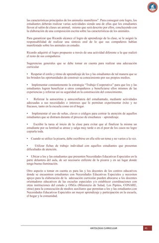 las características principales de los animales mamíferos‖. Para conseguir este logro, los
estudiantes deberán realizar varias actividades siendo una de ellas que los estudiantes
lleven al salón de clases un animal, mismo que será descrito por ellos, concluyendo con
la elaboración de una composición escrita sobre las características de los animales.
Para garantizar que Ricardo alcance el logro de aprendizaje de la clase, se le asignó la
responsabilidad de realizar una síntesis oral de lo que sus compañeros habían
manifestado sobre los animales en estudio.
Ricardo adquirió el logro propuesto a través de una actividad diferente a la que realizó
el resto de sus compañeros
Sugerencias generales que se debe tomar en cuenta para realizar una adecuación
curricular
• Respetar el estilo y ritmo de aprendizaje de los y las estudiantes de tal manera que se
les brinden las oportunidades de construir su conocimiento por sus propios medios.
• Implementar constantemente la estrategia ―Trabajo Cooperativo‖ para que los y las
estudiantes logren beneficiar a otros compañeros y beneficiarse ellos mismos de las
experiencias y reforzar así su seguridad en la construcción del conocimiento.
•
Reforzar la autoestima y autoconfianza del estudiantado, mediante actividades
adecuadas a sus necesidades e intereses que le permitan experimentar éxito y no
fracasos, tanto en la escuela como en el hogar.
• Implementar el uso de señas, claves o códigos para centrar la atención de aquellos
estudiantes que se distraen durante el proceso de enseñanza – aprendizaje.
•
Escribir la tarea al inicio de la clase para evitar que al finalizar la misma un
estudiante por su lentitud se atrase y salga muy tarde o en el peor de los casos no logre
copiarla toda.
•

Cuando se utilice la pizarra, debe escribirse en ella sólo un tema y no varios a la vez.

•
Utilizar fichas de trabajo individual con aquellos estudiantes que presentan
dificultades de atención.
• Ubicar a los y las estudiantes que presenten Necesidades Educativas Especiales en la
parte delantera del aula, de ser necesario enfrente de la pizarra y en un lugar donde
tenga buena iluminación.
Otro aspecto a tomar en cuenta es para las y los docentes de los centros educativos
donde se encuentren estudiantes con Necesidades Educativas Especiales y necesiten
apoyo para la elaboración de la adecuación curricular pueden abocarse a los docentes
orientadores educativos de las escuelas especiales y/o establecer coordinaciones con
otras instituciones del estado y ONGs (Ministerio de Salud, Los Pipitos, CONARE,
otras) para la consecución de medios auxiliares que permitan a los y las estudiantes con
Necesidades Educativas Especiales un mayor aprendizaje y participación en la escuela,
el hogar y la comunidad.

ANTOLOGIA CURRICULAR

45

 