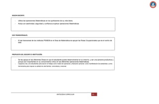 SEGÚN DOCENTE:
-

Utiliza las operaciones Matemáticas en los quehaceres de su vida diaria.

-

Actúa con asertividad, seguridad y confianza al aplicar operaciones Matemáticas

EJES TRANSVERSALES:
-

El eje transversal de los institutos PEMEM en el Área de Matemática es apoyar las Áreas Ocupacionales que es el centro de
este

PROPUESTA DEL DOCENTE O INSTITUCIÓN:
-

Se les apoya en las diferentes Áreas en que el estudiante pueda desenvolverse en su entorno, y ser una persona productiva y
porque son importantes en su conocimiento crítico en las diferentes operaciones Matemáticas.

-

Capacita a las y los estudiantes para asumir el trabajo como medio de superación y liberación personal, como manifestación de solidaridad y como
herramienta para mejorar la calidad de vida familiar, comunitaria y nacional.

ANTOLOGIA CURRICULAR

52

 