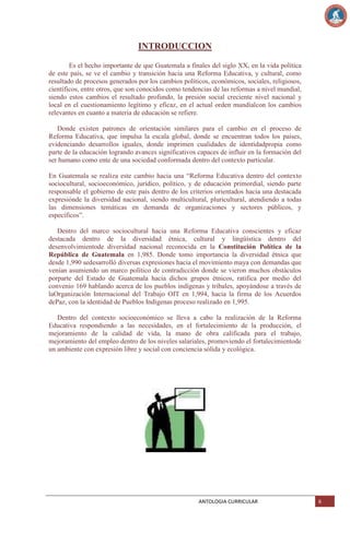 INTRODUCCION
Es el hecho importante de que Guatemala a finales del siglo XX, en la vida política
de este país, se ve el cambio y transición hacia una Reforma Educativa, y cultural, como
resultado de procesos generados por los cambios políticos, económicos, sociales, religiosos,
científicos, entre otros, que son conocidos como tendencias de las reformas a nivel mundial,
siendo estos cambios el resultado profundo, la presión social creciente nivel nacional y
local en el cuestionamiento legítimo y eficaz, en el actual orden mundialcon los cambios
relevantes en cuanto a materia de educación se refiere.
Donde existen patrones de orientación similares para el cambio en el proceso de
Reforma Educativa, que impulsa la escala global, donde se encuentran todos los países,
evidenciando desarrollos iguales, donde imprimen cualidades de identidadpropia como
parte de la educación logrando avances significativos capaces de influir en la formación del
ser humano como ente de una sociedad conformada dentro del contexto particular.
En Guatemala se realiza este cambio hacia una ―Reforma Educativa dentro del contexto
sociocultural, socioeconómico, jurídico, político, y de educación primordial, siendo parte
responsable el gobierno de este país dentro de los criterios orientados hacia una destacada
expresiónde la diversidad nacional, siendo multicultural, pluricultural, atendiendo a todas
las dimensiones temáticas en demanda de organizaciones y sectores públicos, y
específicos‖.
Dentro del marco sociocultural hacia una Reforma Educativa conscientes y eficaz
destacada dentro de la diversidad étnica, cultural y lingüística dentro del
desenvolvimientode diversidad nacional reconocida en la Constitución Política de la
República de Guatemala en 1,985. Donde tomo importancia la diversidad étnica que
desde 1,990 sedesarrolló diversas expresiones hacia el movimiento maya con demandas que
venían asumiendo un marco político de contradicción donde se vieron muchos obstáculos
porparte del Estado de Guatemala hacia dichos grupos étnicos, ratifica por medio del
convenio 169 hablando acerca de los pueblos indígenas y tribales, apoyándose a través de
laOrganización Internacional del Trabajo OIT en 1,994, hacia la firma de los Acuerdos
dePaz, con la identidad de Pueblos Indígenas proceso realizado en 1,995.
Dentro del contexto socioeconómico se lleva a cabo la realización de la Reforma
Educativa respondiendo a las necesidades, en el fortalecimiento de la producción, el
mejoramiento de la calidad de vida, la mano de obra calificada para el trabajo,
mejoramiento del empleo dentro de los niveles salariales, promoviendo el fortalecimientode
un ambiente con expresión libre y social con conciencia sólida y ecológica.

ANTOLOGIA CURRICULAR

6

 