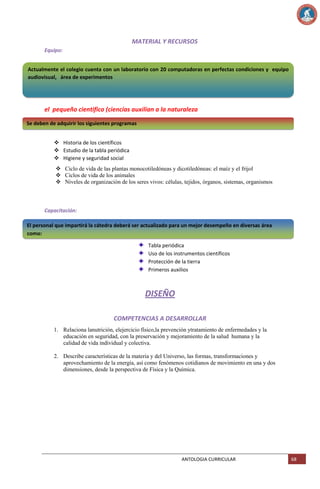 MATERIAL Y RECURSOS
Equipo:
Actualmente el colegio cuenta con un laboratorio con 20 computadoras en perfectas condiciones y equipo
audiovisual, área de experimentos

el pequeño cientifico (ciencias auxilian a la naturaleza
Se deben de adquirir los siguientes programas
 Historia de los científicos
 Estudio de la tabla periódica
 Higiene y seguridad social
 Ciclo de vida de las plantas monocotiledóneas y dicotiledóneas: el maíz y el frijol
 Ciclos de vida de los animales
 Niveles de organización de los seres vivos: células, tejidos, órganos, sistemas, organismos

Capacitación:
El personal que impartirá la cátedra deberá ser actualizado para un mejor desempeño en diversas área
como:
Tabla periódica
Uso de los instrumentos científicos
Protección de la tierra
Primeros auxilios

DISEÑO
COMPETENCIAS A DESARROLLAR
1. Relaciona lanutrición, elejercicio físico,la prevención ytratamiento de enfermedades y la
educación en seguridad, con la preservación y mejoramiento de la salud humana y la
calidad de vida individual y colectiva.
2. Describe características de la materia y del Universo, las formas, transformaciones y
aprovechamiento de la energía, así como fenómenos cotidianos de movimiento en una y dos
dimensiones, desde la perspectiva de Física y la Química.

ANTOLOGIA CURRICULAR

68

 