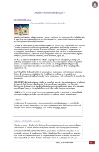 PROPUESTA DE CONTENIDOS 2014
DESCRIPCIÓN DE ÁREAS
Ciencias Auxiliares De las ciencias Naturales

ciencia puede existir sola sin tener en cuenta a lasdemás. Lo mismo sucede con la biología.
Si bien tiene sus propios objetivos, recibe información y apoyo de las llamadas ciencias
auxiliarespara su desarrollo, como son:
QUÍMICA: Es la ciencia que estudia la composición, estructura y propiedades dela materia.
Losseres vivos están constituidos por materia, por lo tanto de átomos y moléculas. Las
reaccionesquímicas que suceden en nuestros cuerpos (metabolismo) . Proporciona a
la biología las basesquímicas necesarias para conocer a un ser vivo, la relación existente
entre sus estructuras y lafunción de sus compuestos como son los carbohidratos, lípidos,
proteínas, ácidos nucleicos, vitaminas, sales minerales, agua, etc.
FÍSICA: Es una ciencia natural que estudia las propiedades del espacio, el tiempo, la
materia y laenergía así como de sus interacciones. Todas las leyes de la física se pueden
aplicar a los fenómenosnaturales. Puede ayudar a la biologíaen la investigación de
fenómenos como el movimiento de losseres vivos, la utilización de la energía por los
organismos, etc.
MATEMÁTICA: Es la aplicación de las relaciones numéricas a los fenómenos naturales.
Conteo depoblaciones, estadística etc. Se utilizan en biología en procedimientos
bioestadísticos, por ejemplo,al estudiar cierta población, o en la elaboración de modelos de
simulación.
GEOGRAFÍA: Es la ciencia que estudia la superficie terrestre las sociedades que la habitan.
Apoyaen la distribución y localización de zonas, climas, vegetación... etc. Ejemplo:
distribución de lasespecies. Auxilia la biología proporcionando datos sobre la localización
geográfica de los seres vivos y la influencia de ellos en los factores ambientales
HISTORIA: Es la ciencia que tiene como objeto de estudio el pasado de la humanidad y
comométodo el propio de las ciencias sociales .La biología maneja antecedentes...
La higiene
Es el conjunto de conocimientos y técnicas que aplican los individuos para el control de los
factores que ejercen o pueden ejercer efectos nocivos sobre su salud. La higiene personal es el
concepto básico del aseo, de la limpieza y del cuidado del cuerpo humano.

La tabla periódica de los elementos
Clasifica, organiza y distribuye los distintos elementos químicos conforme a sus propiedades y
características; su función principal es establecer un orden específico agrupando elementos.
Suele atribuirse la tabla a Dmitri Mendeléyev, quien ordenó los elementos basándose en las
propiedades químicas de los elementos,1si bien Julius Lothar Meyer, trabajando por separado,
llevó a cabo un ordenamiento a partir de las propiedades físicas de los átomos.2La estructura
actual fue diseñada por Alfred Werner a partir de la versión de Mendeléyev. En 1952, el
ANTOLOGIA CURRICULAR

69

 