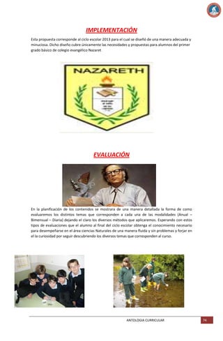 IMPLEMENTACIÓN
Esta propuesta corresponde al ciclo escolar 2013 para el cual se diseñó de una manera adecuada y
minuciosa. Dicho diseño cubre únicamente las necesidades y propuestas para alumnos del primer
grado básico de colegio evangélico Nazaret

EVALUACIÓN

En la planificación de los contenidos se mostrara de una manera detallada la forma de como
evaluaremos los distintos temas que corresponden a cada una de las modalidades (Anual –
Bimensual – Diaria) dejando el claro los diversos métodos que aplicaremos. Esperando con estos
tipos de evaluaciones que el alumno al final del ciclo escolar obtenga el conocimiento necesario
para desempeñarse en el área ciencias Naturales de una manera fluida y sin problemas y forjar en
el la curiosidad por seguir descubriendo los diversos temas que corresponden al curso.

ANTOLOGIA CURRICULAR

74

 