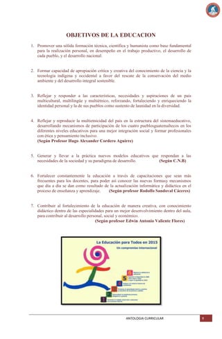 OBJETIVOS DE LA EDUCACION
1. Promover una sólida formación técnica, científica y humanista como base fundamental
para la realización personal, en desempeño en el trabajo productivo, el desarrollo de
cada pueblo, y el desarrollo nacional.

2. Formar capacidad de apropiación crítica y creativa del conocimiento de la ciencia y la
tecnología indígena y occidental a favor del rescate de la conservación del medio
ambiente y del desarrollo integral sostenible.

3. Reflejar y responder a las características, necesidades y aspiraciones de un país
multicultural, multilingüe y multiétnico, reforzando, fortaleciendo y enriqueciendo la
identidad personal y la de sus pueblos como sustento de launidad en la diversidad.

4. Reflejar y reproducir la multietnicidad del país en la estructura del sistemaeducativo,
desarrollando mecanismos de participación de los cuatro pueblosguatemaltecos en los
diferentes niveles educativos para una mejor integración social y formar profesionales
con ética y pensamiento inclusivo.
(Según Profesor Hugo Alexander Cordero Aguirre)

5. Generar y llevar a la práctica nuevos modelos educativos que respondan a las
necesidades de la sociedad y su paradigma de desarrollo.
(Según C.N.B)

6. Fortalecer constantemente la educación a través de capacitaciones que sean más
frecuentes para los docentes, para poder así conocer las nuevas formasy mecanismos
que día a día se dan como resultado de la actualización informática y didáctica en el
proceso de enseñanza y aprendizaje.
(Según profesor Rodolfo Sandoval Cáceres)

7. Contribuir al fortalecimiento de la educación de manera creativa, con conocimiento
didáctico dentro de las especialidades para un mejor desenvolvimiento dentro del aula,
para contribuir al desarrollo personal, social y económico.
(Según profesor Edwin Antonio Valiente Flores)

ANTOLOGIA CURRICULAR

9

 