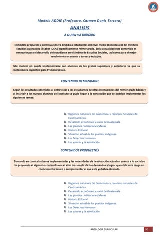Modelo ADDIE (Profesora. Carmen Donis Tercero)

ANALISIS
A QUIEN VA DIRIGIDO
El modelo propuesto a continuación va dirigido a estudiantes del nivel medio (Ciclo Básico) del Instituto
Estudios Avanzados El Saber IDEAS específicamente Primer grado. En la actualidad este contenido es
necesario para el desarrollo del estudiante en el ámbito de Estudios Sociales, así como para el mejor
rendimiento en cuanto a tareas y trabajos.
Este modelo no puede implementarse con alumnos de los grados superiores y anteriores ya que su
contenido es específico para Primero básico.

CONTENIDO DEMANDADO
Según los resultados obtenidos al entrevistar a los estudiantes de otras instituciones del Primer grado básico y
al inscribir a los nuevos alumnos del instituto se pudo llegar a la conclusión que se podrían implementar los
siguientes temas:

Regiones naturales de Guatemala y recursos naturales de
Centroamérica.
Desarrollo económico y social de Guatemala
Las grandes civilizaciones Mayas
Historia Colonial
Situación actual de los pueblos indígenas.
Los Derechos Humanos
Los valores y la asimilación

CONTENIDOS PROPUESTOS
Tomando en cuenta las bases implementadas y las necesidades de la educación actual en cuanto a lo social se
ha propuesto el siguiente contenido con el afán de cumplir dichas demandas y lograr que el dicente tenga un
conocimiento básico o complementar el que este ya había obtenido.

Regiones naturales de Guatemala y recursos naturales de
Centroamérica.
Desarrollo económico y social de Guatemala
Las grandes civilizaciones Mayas
Historia Colonial
Situación actual de los pueblos indígenas.
Los Derechos Humanos
Los valores y la asimilación

ANTOLOGIA CURRICULAR

90

 