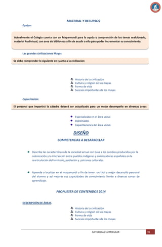 MATERIAL Y RECURSOS
Equipo:

Actualmente el Colegio cuenta con un Mapamundi para la ayuda y comprensión de los temas realcionado,
material Audivisual, con area de biblioteca a fin de acudir a ella para poder incrementar su conocimiento.

Las grandes civilizaciones Mayas
Se debe comprender lo siguiente en cuanto a la civilizacion

Historia de la civilización
Cultura y religión de los mayas
Forma de vida
Sucesos importantes de los mayas
Capacitación:
El personal que impartirá la cátedra deberá ser actualizado para un mejor desempeño en diversas áreas
como:
Especializada en el área social
Diplomados
Capacitaciones del área social.

DISEÑO
COMPETENCIAS A DESARROLLAR

Describe las características de la sociedad actual con base a los cambios producidos por la
colonización y la interacción entre pueblos indígenas y colonizadores españoles en la
rearticulación del territorio, población y patrones culturales.

Aprende a localizar en el mapamundi a fin de tener un fácil y mejor desarrollo personal
del alumno y así mejorar sus capacidades de conocimiento frente a diversas ramas de
aprendizaje.

PROPUESTA DE CONTENIDOS 2014
DESCRIPCIÓN DE ÁREAS
Historia de la civilización
Cultura y religión de los mayas
Forma de vida
Sucesos importantes de los mayas

ANTOLOGIA CURRICULAR

91

 