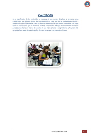 EVALUACIÓN
En la planificación de los contenidos se mostrara de una manera detallada la forma de como
evaluaremos los distintos temas que corresponden a cada una de las modalidades (Anual –
Bimensual – Diaria) dejando el claro los diversos métodos que aplicaremos. Esperando con estos
tipos de evaluaciones que el alumno al final del ciclo escolar obtenga el conocimiento necesario
para desempeñarse en el área de sociales de una manera fluida y sin problemas y forjar en él la
curiosidad por seguir descubriendo los diversos temas que corresponden al curso.

ANTOLOGIA CURRICULAR

95

 