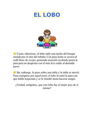 EL LOBO
Cauto, silencioso, el lobo salió una noche del bosque
atraído por el olor del rebaño. Con paso lento se acercó al
redil lleno de ovejas, poniendo atención en donde ponía la
pata para no despertar con el más leve ruido al dormido
perro.
Sin embargo, la puso sobre una tabla y la tabla se movió.
Para castigarse por aquel error, el lobo levantó la pata con
que habla tropezado y se la mordió hasta hacerse sangre.
¿Verdad, amiguitos, que este lobo fue el mejor juez de sí
mismo?
 
