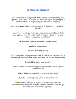EL EMIR CAPRICHOSO
Hubo una vez en un lugar de la Arabia un emir sumamente rico y muy
caprichoso en el comer. Los mejores cocineros de la región trabajaban para él,
forzando cada día su imaginación para satisfacer sus exigencias.
Harto ya de tiernos faisanes y pescados raros, un día llamó a su cocinero jefe
y le dijo:
-Ahmed, voy a pedirte que me busques algún manjar que no haya probado
nunca, porque mi apetito va decayendo. Si quieres seguir a mi servicio,
tendrás que ingeniarte cómo hacerlo.
-Si me ingenio y logro sorprenderos, ¿qué me daréis?
Aquel gran glotón, repuso:
-La mano de mi bellísima hija
Al día siguiente, el propio Ahmed sirvió al Emir en una bandeja de oro, el
nuevo manjar. Parecían muslos de ave adornados con una artística guarnición.
Comió el Emir y gritó entusiasmado:
-¡Bravo, Ahmed! Esto es lo más exquisito que he comido nunca. ¿Puedes
decirme qué es?
-El loro viejo que conservabais en su jaula de plata, señor.
-Tunante! Me has engañado. ¡No te casarás con mi hija!
El Gran Visir intervino en el pleito. Y puesto que el Emir había
proclamado que el manjar era exquisito, sentenció a favor del cocinero, que
fue dichosísimo con su hermosa princesa.
 