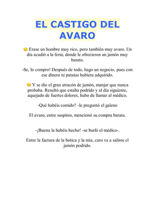 EL CASTIGO DEL
AVARO
Erase un hombre muy rico, pero también muy avaro. Un
día acudió a la feria, donde le ofrecieron un jamón muy
barato.
-Se, lo compro! Después de todo, hago un negocio, pues con
ese dinero ni patatas hubiera adquirido.
Y se dio el gran atracón de jamón, manjar que nunca
probaba. Resultó que estaba podrido y al día siguiente,
aquejado de fuertes dolores, hubo de llamar al médico.
-Qué habéis comido? -le preguntó el galeno
El avaro, entre suspiros, mencionó su compra barata.
-¡Buena la habéis hecho! -se burló el médico-.
Entre la factura de la botica y la mía, caro va a saliros el
jamón podrido.
 